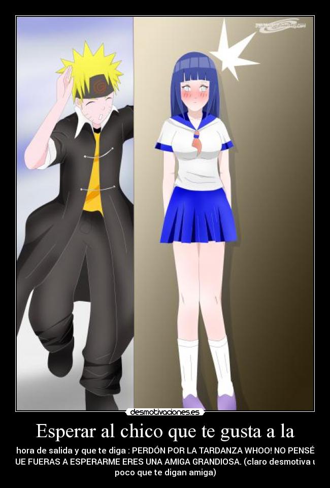 Esperar al chico que te gusta a la - hora de salida y que te diga : PERDÓN POR LA TARDANZA WHOO! NO PENSÉ
QUE FUERAS A ESPERARME ERES UNA AMIGA GRANDIOSA. (claro desmotiva un
poco que te digan amiga)