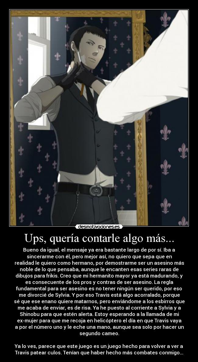 Ups, quería contarle algo más... - Bueno da igual, el mensaje ya era bastante largo de por sí. Iba a
sincerarme con él, pero mejor así, no quiero que sepa que en
realidad le quiero como hermano, por demostrarme ser un asesino más
noble de lo que pensaba, aunque le encanten esas series raras de
dibujos para frikis. Creo que mi hermanito mayor ya está madurando, y
es consecuente de los pros y contras de ser asesino. La regla
fundamental para ser asesino es no tener ningún ser querido, por eso
me divorcié de Sylvia. Y por eso Travis está algo acorralado, porque
sé que ese enano quiere matarnos, pero enviándome a los esbirros que
me acaba de enviar, es de risa. Ya he puesto al corriente a Sylvia y a
Shinobu para que estén alerta. Estoy esperando a la llamada de mi
ex-mujer para que me recoja en helicóptero el día en que Travis vaya
a por el número uno y le eche una mano, aunque sea solo por hacer un
segundo cameo.

Ya lo ves, parece que este juego es un juego hecho para volver a ver a
Travis patear culos. Tenían que haber hecho más combates conmigo...