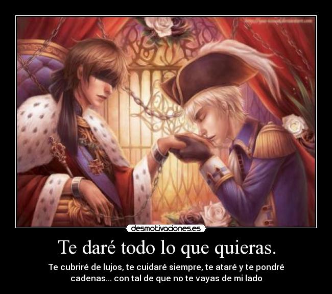 Te daré todo lo que quieras. - Te cubriré de lujos, te cuidaré siempre, te ataré y te pondré
cadenas... con tal de que no te vayas de mi lado