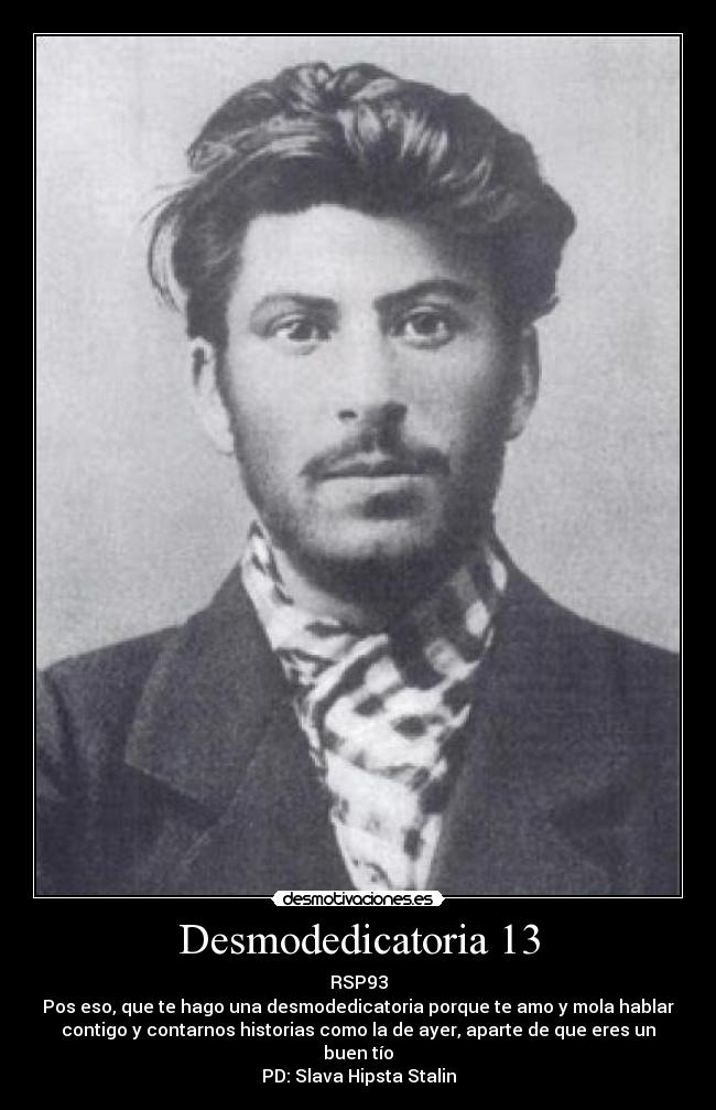 Desmodedicatoria 13 - RSP93
Pos eso, que te hago una desmodedicatoria porque te amo y mola hablar
contigo y contarnos historias como la de ayer, aparte de que eres un
buen tío
PD: Slava Hipsta Stalin