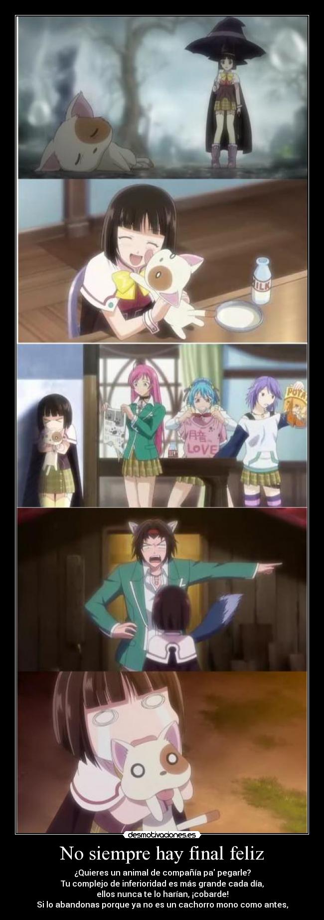 No siempre hay final feliz - ¿Quieres un animal de compañía pa pegarle?
Tu complejo de inferioridad es más grande cada día,
ellos nunca te lo harían, ¡cobarde!
Si lo abandonas porque ya no es un cachorro mono como antes,