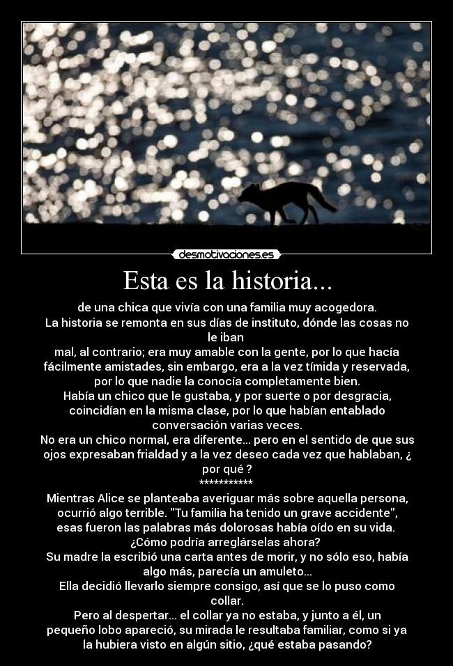 Esta es la historia... - de una chica que vivía con una familia muy acogedora.
La historia se remonta en sus días de instituto, dónde las cosas no
le iban
mal, al contrario; era muy amable con la gente, por lo que hacía
fácilmente amistades, sin embargo, era a la vez tímida y reservada,
por lo que nadie la conocía completamente bien.
Había un chico que le gustaba, y por suerte o por desgracia,
coincidían en la misma clase, por lo que habían entablado
conversación varias veces.
No era un chico normal, era diferente... pero en el sentido de que sus
ojos expresaban frialdad y a la vez deseo cada vez que hablaban, ¿
por qué ?
***********
Mientras Alice se planteaba averiguar más sobre aquella persona,
ocurrió algo terrible. Tu familia ha tenido un grave accidente,
esas fueron las palabras más dolorosas había oído en su vida.
¿Cómo podría arreglárselas ahora?
Su madre la escribió una carta antes de morir, y no sólo eso, había
algo más, parecía un amuleto...
Ella decidió llevarlo siempre consigo, así que se lo puso como
collar.
Pero al despertar... el collar ya no estaba, y junto a él, un
pequeño lobo apareció, su mirada le resultaba familiar, como si ya
la hubiera visto en algún sitio, ¿qué estaba pasando?
