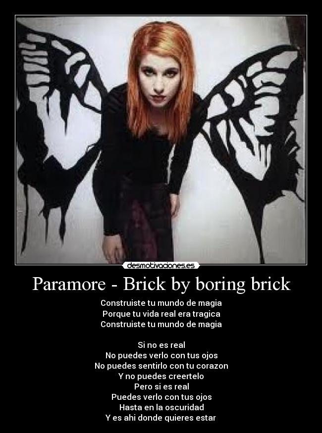 Paramore - Brick by boring brick - Construiste tu mundo de magia
Porque tu vida real era tragica
Construiste tu mundo de magia

Si no es real
No puedes verlo con tus ojos
No puedes sentirlo con tu corazon
Y no puedes creertelo
Pero si es real
Puedes verlo con tus ojos
Hasta en la oscuridad
Y es ahi donde quieres estar