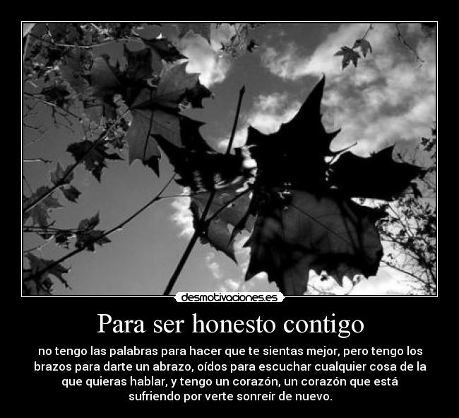 Para ser honesto contigo - no tengo las palabras para hacer que te sientas mejor, pero tengo los
brazos para darte un abrazo, oídos para escuchar cualquier cosa de la
que quieras hablar, y tengo un corazón, un corazón que está
sufriendo por verte sonreír de nuevo.