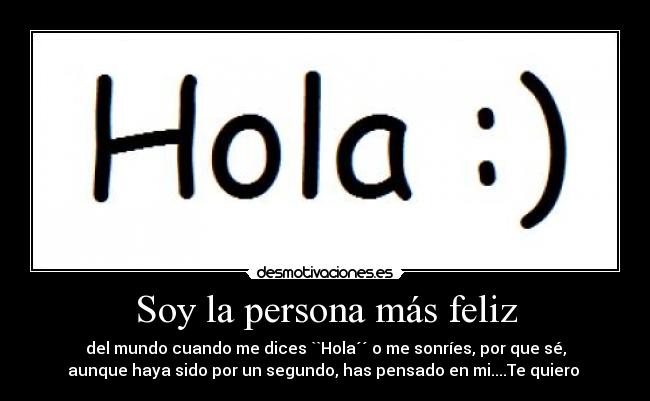 Soy la persona más feliz - del mundo cuando me dices ``Hola´´ o me sonríes, por que sé,
aunque haya sido por un segundo, has pensado en mi....Te quiero