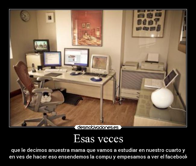 Esas veces - que le decimos anuestra mama que vamos a estudiar en nuestro cuarto y
en ves de hacer eso ensendemos la compu y empesamos a ver el facebook