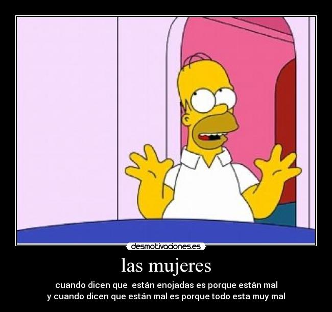 las mujeres - cuando dicen que  están enojadas es porque están mal
y cuando dicen que están mal es porque todo esta muy mal