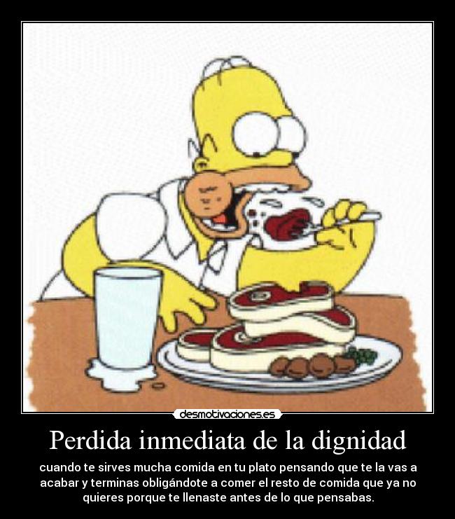 Perdida inmediata de la dignidad - cuando te sirves mucha comida en tu plato pensando que te la vas a
acabar y terminas obligándote a comer el resto de comida que ya no
quieres porque te llenaste antes de lo que pensabas.