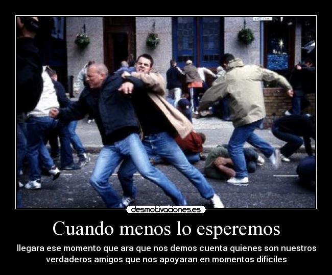 Cuando menos lo esperemos - llegara ese momento que ara que nos demos cuenta quienes son nuestros
verdaderos amigos que nos apoyaran en momentos dificiles