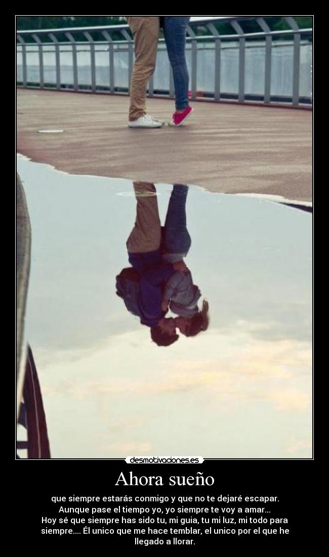 Ahora sueño - que siempre estarás conmigo y que no te dejaré escapar.
Aunque pase el tiempo yo, yo siempre te voy a amar...
Hoy sé que siempre has sido tu, mi guia, tu mi luz, mi todo para
siempre.... Él unico que me hace temblar, el unico por el que he
llegado a llorar.