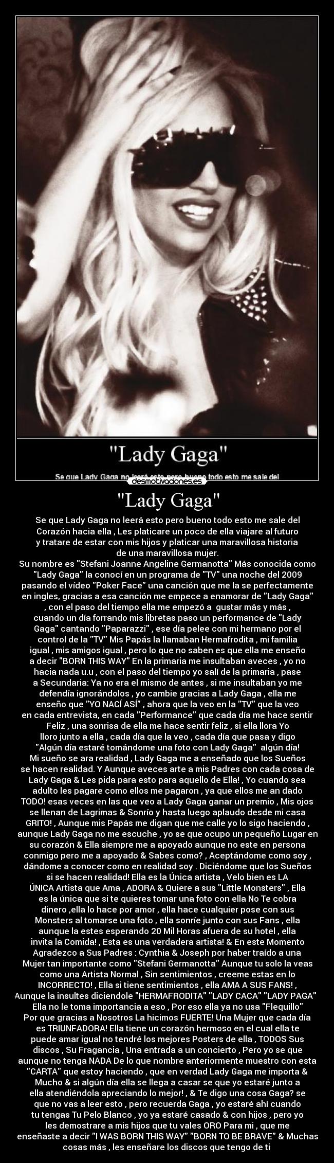 Lady Gaga - Se que Lady Gaga no leerá esto pero bueno todo esto me sale del
Corazón hacia ella , Les platicare un poco de ella viajare al futuro
y tratare de estar con mis hijos y platicar una maravillosa historia
de una maravillosa mujer.
Su nombre es Stefani Joanne Angeline Germanotta Más conocida como
Lady Gaga la conocí en un programa de TV una noche del 2009
pasando el vídeo Poker Face una canción que me la se perfectamente
en ingles, gracias a esa canción me empece a enamorar de Lady Gaga
, con el paso del tiempo ella me empezó a  gustar más y más ,
cuando un día forrando mis libretas paso un performance de Lady
Gaga cantando Paparazzi , ese día pelee con mi hermano por el
control de la TV Mis Papás la llamaban Hermafrodita , mi familia
igual , mis amigos igual , pero lo que no saben es que ella me enseño
a decir BORN THIS WAY En la primaria me insultaban aveces , yo no
hacia nada u.u , con el paso del tiempo yo salí de la primaria , pase
a Secundaria: Ya no era el mismo de antes , si me insultaban yo me
defendía ignorándolos , yo cambie gracias a Lady Gaga , ella me
enseño que YO NACÍ ASÍ , ahora que la veo en la TV que la veo
en cada entrevista, en cada Performance que cada día me hace sentir
Feliz , una sonrisa de ella me hace sentir feliz , si ella llora Yo
lloro junto a ella , cada día que la veo , cada día que pasa y digo
Algún día estaré tomándome una foto con Lady Gaga  algún día!
Mi sueño se ara realidad , Lady Gaga me a enseñado que los Sueños
se hacen realidad. Y Aunque aveces arte a mis Padres con cada cosa de
Lady Gaga & Les pida para esto para aquello de Ella! , Yo cuando sea
adulto les pagare como ellos me pagaron , ya que ellos me an dado
TODO! esas veces en las que veo a Lady Gaga ganar un premio , Mis ojos
se llenan de Lagrimas & Sonrío y hasta luego aplaudo desde mi casa
GRITO! , Aunque mis Papás me digan que me calle yo lo sigo haciendo ,
aunque Lady Gaga no me escuche , yo se que ocupo un pequeño Lugar en
su corazón & Ella siempre me a apoyado aunque no este en persona
conmigo pero me a apoyado & Sabes como? , Aceptándome como soy ,
dándome a conocer como en realidad soy . Diciéndome que los Sueños
si se hacen realidad! Ella es la Única artista , Velo bien es LA
ÚNICA Artista que Ama , ADORA & Quiere a sus Little Monsters , Ella
es la única que si te quieres tomar una foto con ella No Te cobra
dinero ,ella lo hace por amor , ella hace cualquier pose con sus
Monsters al tomarse una foto , ella sonríe junto con sus Fans , ella
aunque la estes esperando 20 Mil Horas afuera de su hotel , ella
invita la Comida! , Esta es una verdadera artista! & En este Momento
Agradezco a Sus Padres : Cynthia & Joseph por haber traído a una
Mujer tan importante como Stefani Germanotta Aunque tu solo la veas
como una Artista Normal , Sin sentimientos , creeme estas en lo
INCORRECTO! , Ella si tiene sentimientos , ella AMA A SUS FANS! ,
Aunque la insultes diciendole HERMAFRODITA LADY CACA LADY PAGA ,
Ella no le toma importancia a eso , Por eso ella ya no usa Flequillo
Por que gracias a Nosotros La hicimos FUERTE! Una Mujer que cada día
es TRIUNFADORA! Ella tiene un corazón hermoso en el cual ella te
puede amar igual no tendré los mejores Posters de ella , TODOS Sus
discos , Su Fragancia , Una entrada a un concierto , Pero yo se que
aunque no tenga NADA De lo que nombre anteriormente muestro con esta
CARTA que estoy haciendo , que en verdad Lady Gaga me importa &
Mucho & si algún día ella se llega a casar se que yo estaré junto a
ella atendiéndola apreciando lo mejor! , & Te digo una cosa Gaga? se
que no vas a leer esto , pero recuerda Gaga , yo estaré ahí cuando
tu tengas Tu Pelo Blanco , yo ya estaré casado & con hijos , pero yo
les demostrare a mis hijos que tu vales ORO Para mi , que me
enseñaste a decir I WAS BORN THIS WAY BORN TO BE BRAVE & Muchas
cosas más , les enseñare los discos que tengo de ti 