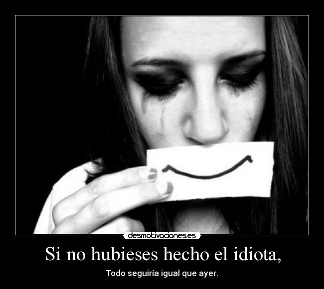 Si no hubieses hecho el idiota, - Todo seguiría igual que ayer.