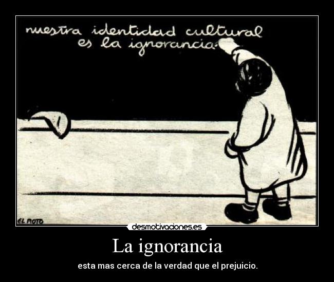La ignorancia - esta mas cerca de la verdad que el prejuicio.