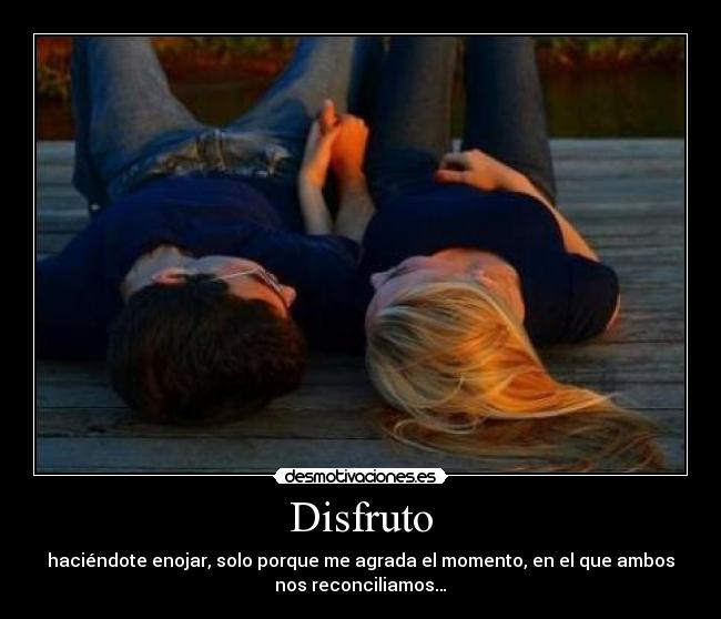 Disfruto - haciéndote enojar, solo porque me agrada el momento, en el que ambos
nos reconciliamos…