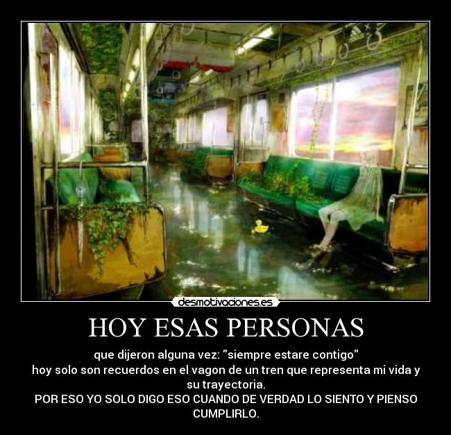 HOY ESAS PERSONAS - que dijeron alguna vez: siempre estare contigo
hoy solo son recuerdos en el vagon de un tren que representa mi vida y
su trayectoria.
POR ESO YO SOLO DIGO ESO CUANDO DE VERDAD LO SIENTO Y PIENSO
CUMPLIRLO.