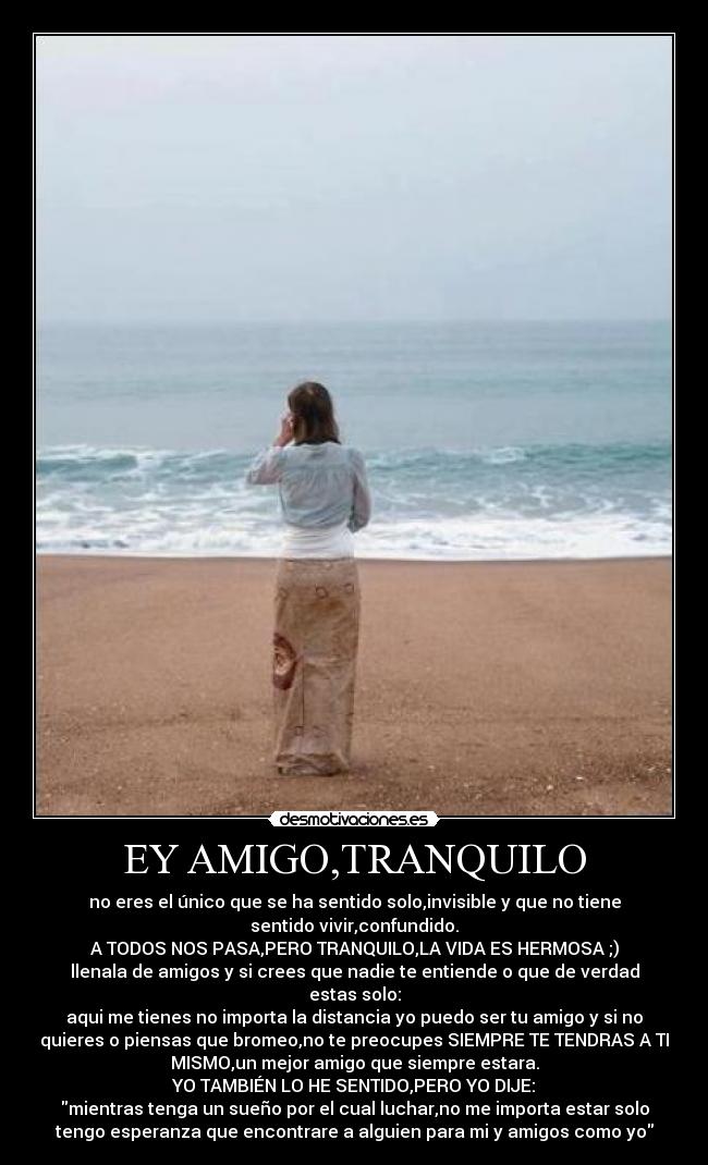 EY AMIGO,TRANQUILO - no eres el único que se ha sentido solo,invisible y que no tiene
sentido vivir,confundido.
A TODOS NOS PASA,PERO TRANQUILO,LA VIDA ES HERMOSA ;)
llenala de amigos y si crees que nadie te entiende o que de verdad
estas solo:
aqui me tienes no importa la distancia yo puedo ser tu amigo y si no
quieres o piensas que bromeo,no te preocupes SIEMPRE TE TENDRAS A TI
MISMO,un mejor amigo que siempre estara.
YO TAMBIÉN LO HE SENTIDO,PERO YO DIJE:
mientras tenga un sueño por el cual luchar,no me importa estar solo
tengo esperanza que encontrare a alguien para mi y amigos como yo