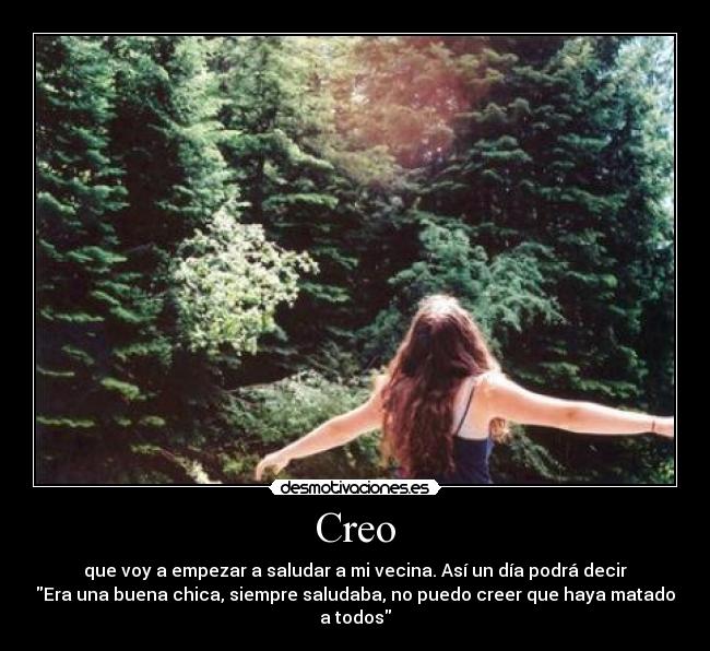 Creo - que voy a empezar a saludar a mi vecina. Así un día podrá decir
Era una buena chica, siempre saludaba, no puedo creer que haya matado
a todos