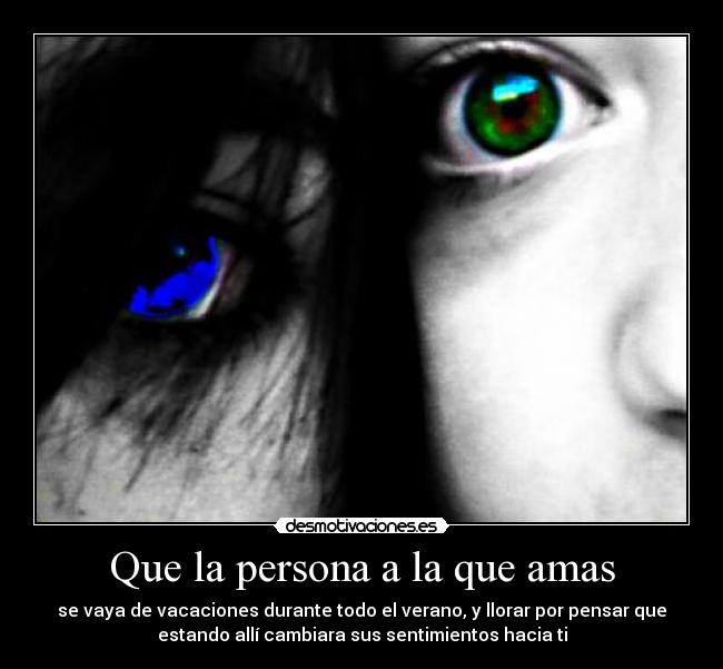 Que la persona a la que amas - se vaya de vacaciones durante todo el verano, y llorar por pensar que
estando allí cambiara sus sentimientos hacia ti