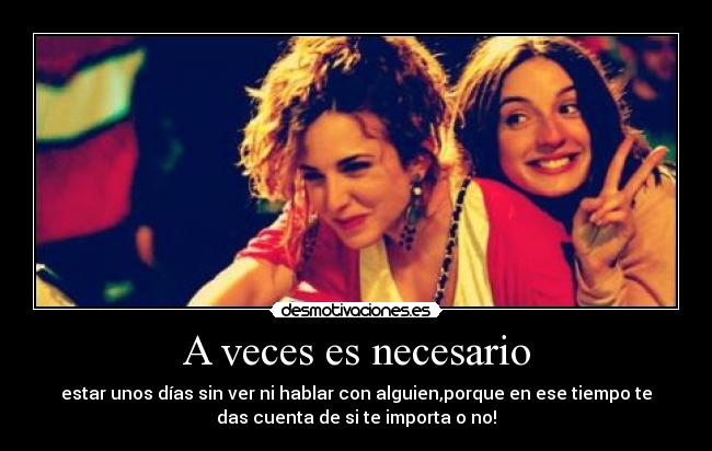 A veces es necesario - estar unos días sin ver ni hablar con alguien,porque en ese tiempo te
das cuenta de si te importa o no!