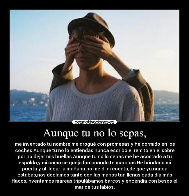 Aunque tu no lo sepas, - me inventado tu nombre,me drogué con promesas y he dormido en los
coches.Aunque tú no lo entiendas nunca escribo el remito en el sobre
por no dejar mis huellas.Aunque tu no lo sepas me he acostado a tu
espalda,y mi cama se queja fría cuando te marchas.He brindado mi
puerta y al llegar la mañana no me di ni cuenta,de que ya nunca
estabas,nos decíamos tanto con las manos tan llenas,cada día más
flacos.Inventamos mareas,tripulábamos barcos y encendía con besos el
mar de tus labios.