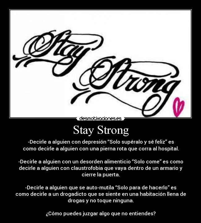 Stay Strong - -Decirle a alguien con depresión “Solo supéralo y sé feliz” es
como decirle a alguien con una pierna rota que corra al hospital.

-Decirle a alguien con un desorden alimenticio “Solo come” es como
decirle a alguien con claustrofobia que vaya dentro de un armario y
cierre la puerta.

-Decirle a alguien que se auto-mutila “Solo para de hacerlo” es
como decirle a un drogadicto que se siente en una habitación llena de
drogas y no toque ninguna.

¿Cómo puedes juzgar algo que no entiendes?