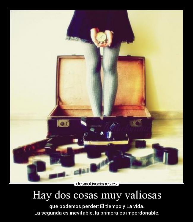 Hay dos cosas muy valiosas - que podemos perder: El tiempo y La vida.
La segunda es inevitable, la primera es imperdonable.
