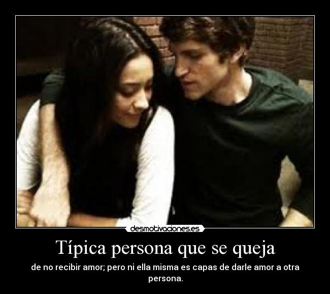 Típica persona que se queja - de no recibir amor; pero ni ella misma es capas de darle amor a otra persona.