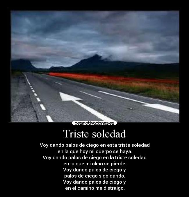 Triste soledad - Voy dando palos de ciego en esta triste soledad
en la que hoy mi cuerpo se haya.
Voy dando palos de ciego en la triste soledad
en la que mi alma se pierde.
Voy dando palos de ciego y
palos de ciego sigo dando.
Voy dando palos de ciego y
en el camino me distraigo.