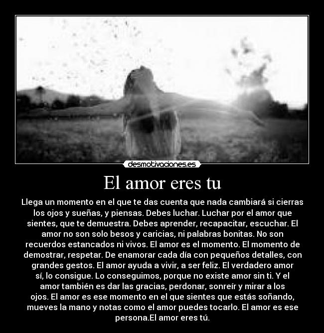 El amor eres tu - Llega un momento en el que te das cuenta que nada cambiará si cierras
los ojos y sueñas, y piensas. Debes luchar. Luchar por el amor que
sientes, que te demuestra. Debes aprender, recapacitar, escuchar. El
amor no son solo besos y caricias, ni palabras bonitas. No son
recuerdos estancados ni vivos. El amor es el momento. El momento de
demostrar, respetar. De enamorar cada día con pequeños detalles, con
grandes gestos. El amor ayuda a vivir, a ser feliz. El verdadero amor
sí, lo consigue. Lo conseguimos, porque no existe amor sin ti. Y el
amor también es dar las gracias, perdonar, sonreír y mirar a los
ojos. El amor es ese momento en el que sientes que estás soñando,
mueves la mano y notas como el amor puedes tocarlo. El amor es ese
persona.El amor eres tú.