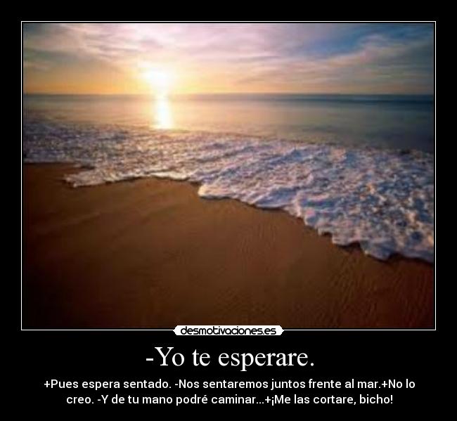 -Yo te esperare. - +Pues espera sentado. -Nos sentaremos juntos frente al mar.+No lo
creo. -Y de tu mano podré caminar...+¡Me las cortare, bicho!