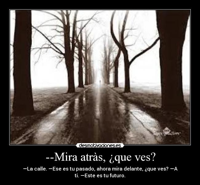 --Mira atràs, ¿que ves? - —La calle. —Ese es tu pasado, ahora mira delante, ¿que ves? —A
ti. —Este es tu futuro.