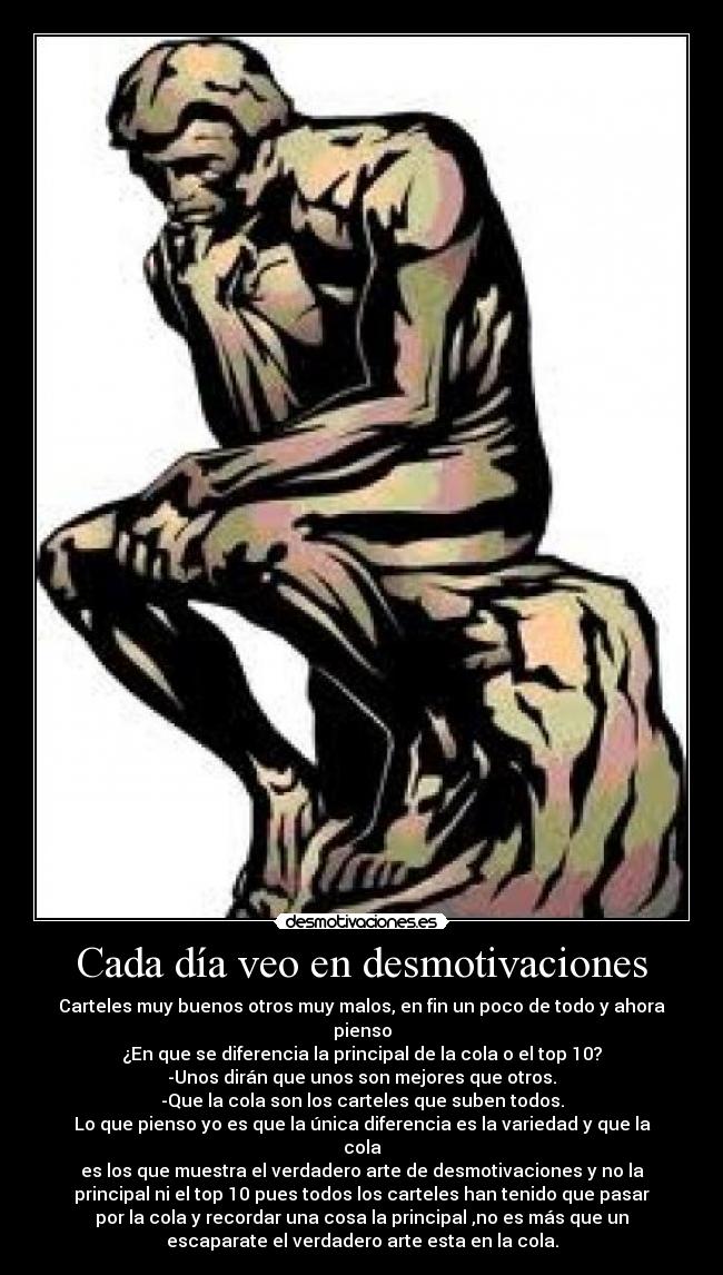 Cada día veo en desmotivaciones - Carteles muy buenos otros muy malos, en fin un poco de todo y ahora
pienso
¿En que se diferencia la principal de la cola o el top 10?
-Unos dirán que unos son mejores que otros.
-Que la cola son los carteles que suben todos.
Lo que pienso yo es que la única diferencia es la variedad y que la
cola
es los que muestra el verdadero arte de desmotivaciones y no la
principal ni el top 10 pues todos los carteles han tenido que pasar
por la cola y recordar una cosa la principal ,no es más que un
escaparate el verdadero arte esta en la cola.