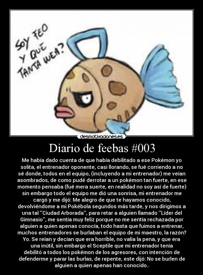 Diario de feebas #003 - Me había dado cuenta de que había debilitado a ese Pokémon yo
solita, el entrenador oponente, casi llorando, se fué corriendo a no
sé donde, todos en el equipo, (incluyendo a mi entrenador) me veían
asombrados, de como pudé derrotar a un pokémon tan fuerte, en ese
momento pensaba (fué mera suerte, en realidad no soy así de fuerte)
sin embargo todo el equipo me dió una sonrisa, mi entrenador me
cargó y me dijó: Me alegro de que te hayamos conocido,
devolviéndome a mi Pokébola segundos más tarde, y nos dirigimos a
una tal Ciudad Arborada, para retar a alguien llamado Líder del
Gimnasio, me sentía muy feliz porque no me sentía rechazada por
alguien a quien apenas conocía, todo hasta que fuimos a entrenar,
muchos entrenadores se burlaban el equipo de mi maestro, la razón?
Yo. Se reían y decían que era horrible, no valía la pena, y que era
una inútil, sin embargo el Sceptile que mi entrenador tenía
debilitó a todos los pokémon de los agresores, con intención de
defenderme y parar las burlas, de repente, este dijó: No se burlen de
alguien a quien apenas han conocido..