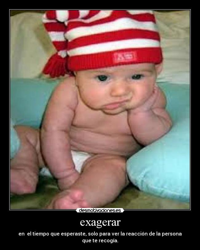 exagerar - en el tiempo que esperaste, solo para ver la reacción de la persona que te recogía.