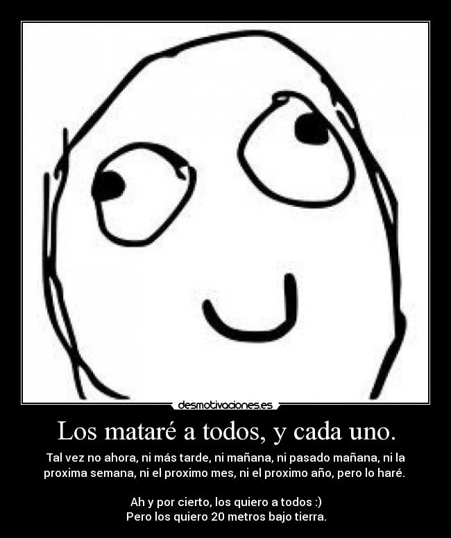 Los mataré a todos, y cada uno. - Tal vez no ahora, ni más tarde, ni mañana, ni pasado mañana, ni la
proxima semana, ni el proximo mes, ni el proximo año, pero lo haré.
Ah y por cierto, los quiero a todos :)
Pero los quiero 20 metros bajo tierra.