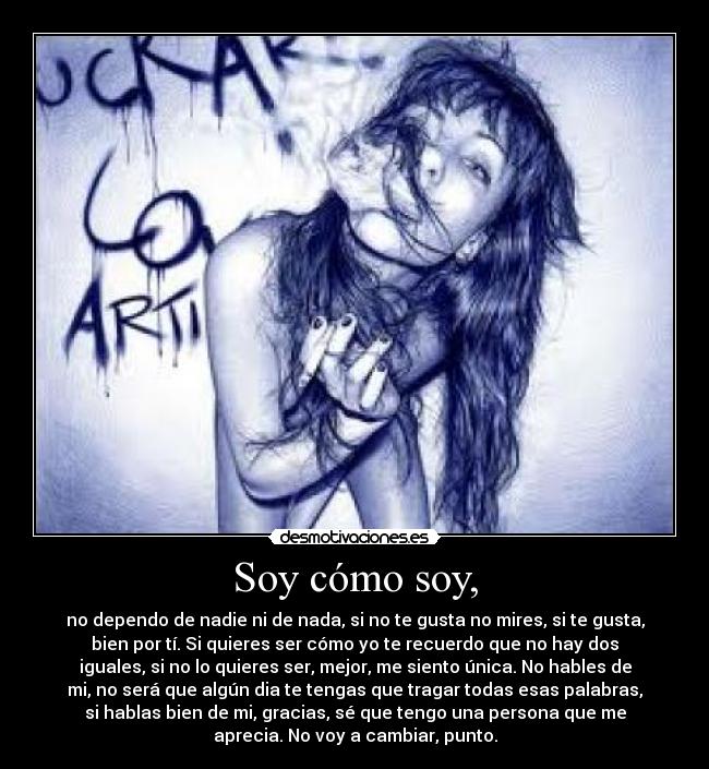 Soy cómo soy, - no dependo de nadie ni de nada, si no te gusta no mires, si te gusta,
bien por tí. Si quieres ser cómo yo te recuerdo que no hay dos
iguales, si no lo quieres ser, mejor, me siento única. No hables de
mi, no será que algún dia te tengas que tragar todas esas palabras,
si hablas bien de mi, gracias, sé que tengo una persona que me
aprecia. No voy a cambiar, punto.