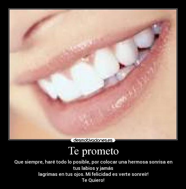 Te prometo - Que siempre, haré todo lo posible, por colocar una hermosa sonrisa en
tus labios y jamás
lagrimas en tus ojos. Mi felicidad es verte sonreír!
Te Quiero!