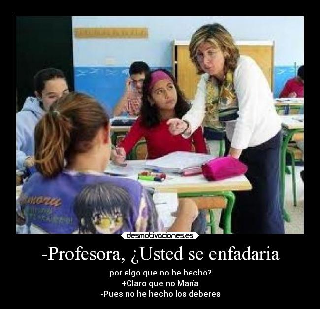 -Profesora, ¿Usted se enfadaria - por algo que no he hecho?
+Claro que no María
-Pues no he hecho los deberes