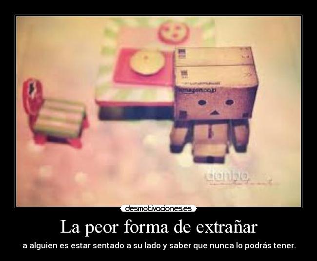 La peor forma de extrañar - a alguien es estar sentado a su lado y saber que nunca lo podrás tener.