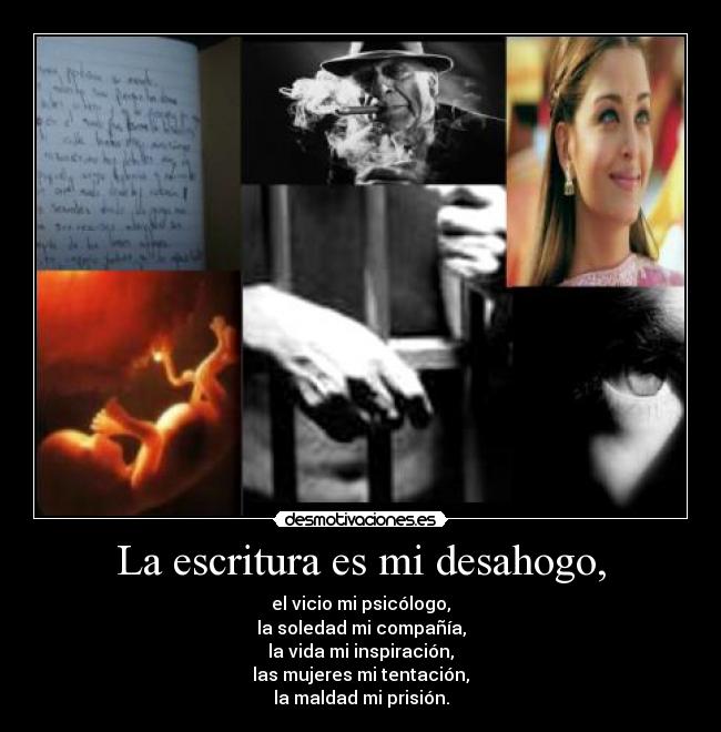 La escritura es mi desahogo, - el vicio mi psicólogo,
la soledad mi compañía,
la vida mi inspiración,
las mujeres mi tentación,
la maldad mi prisión.