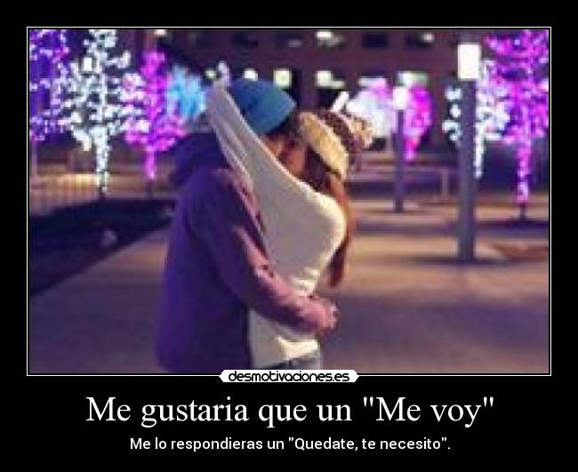 Me gustaria que un Me voy - Me lo respondieras un Quedate, te necesito.