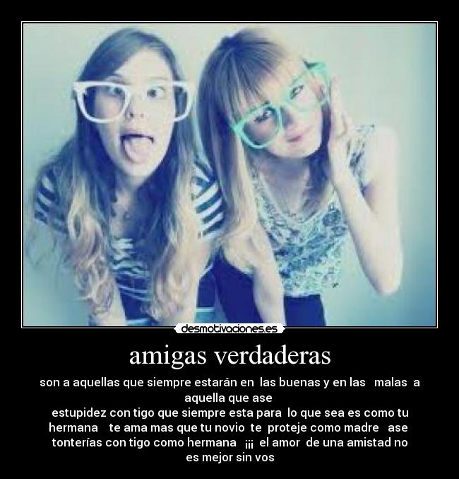 amigas verdaderas - son a aquellas que siempre estarán en  las buenas y en las   malas  a
aquella que ase 
estupidez con tigo que siempre esta para  lo que sea es como tu
hermana    te ama mas que tu novio  te  proteje como madre   ase 
tonterías con tigo como hermana   ¡¡¡  el amor  de una amistad no
es mejor sin vos