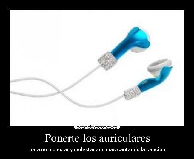 Ponerte los auriculares - para no molestar y molestar aun mas cantando la canción