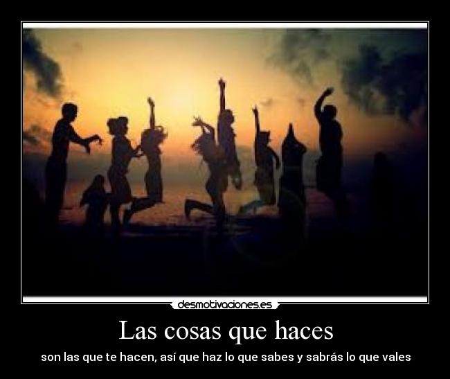 Las cosas que haces - son las que te hacen, así que haz lo que sabes y sabrás lo que vales