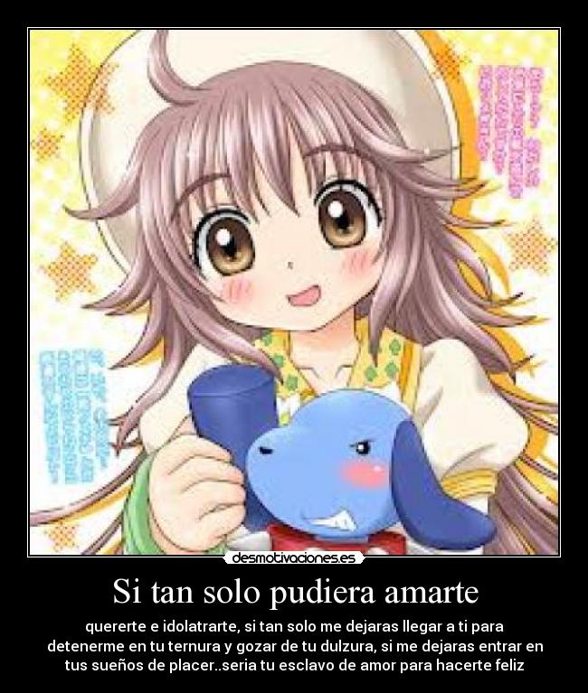 Si tan solo pudiera amarte - quererte e idolatrarte, si tan solo me dejaras llegar a ti para
detenerme en tu ternura y gozar de tu dulzura, si me dejaras entrar en
tus sueños de placer..seria tu esclavo de amor para hacerte feliz