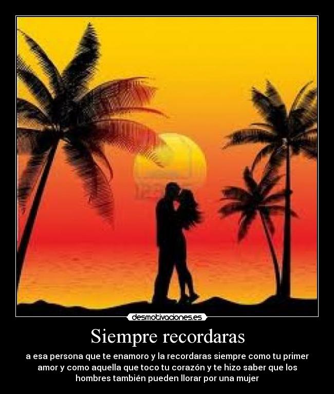 Siempre recordaras - a esa persona que te enamoro y la recordaras siempre como tu primer
amor y como aquella que toco tu corazón y te hizo saber que los
hombres también pueden llorar por una mujer