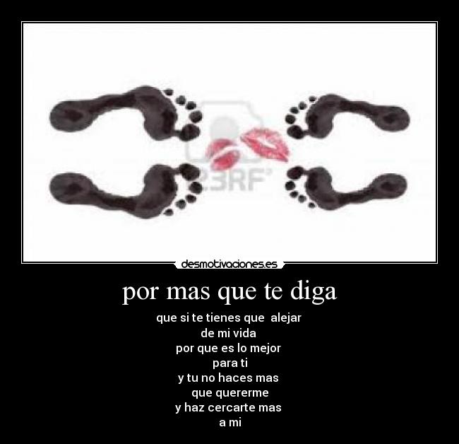 por mas que te diga - que si te tienes que alejar
de mi vida
por que es lo mejor
para ti
y tu no haces mas
que quererme
y haz cercarte mas
a mi