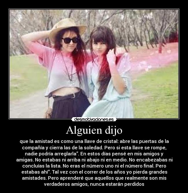 Alguien dijo - que la amistad es como una llave de cristal: abre las puertas de la
compañía y cierra las de la soledad. Pero si esta llave se rompe,
nadie podría arreglarla”. En estos días pensé en mis amigos y
amigas. No estabas ni arriba ni abajo ni en medio. No encabezabas ni
concluías la lista. No eras el número uno ni el número final. Pero
estabas ahí”. Tal vez con el correr de los años yo pierda grandes
amistades. Pero aprenderé que aquellos que realmente son mis
verdaderos amigos, nunca estarán perdidos