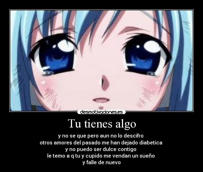 Tu tienes algo - y no se que pero aun no lo descifro
otros amores del pasado me han dejado diabetica
y no puedo ser dulce contigo
le temo a q tu y cupido me vendan un sueño
y falle de nuevo