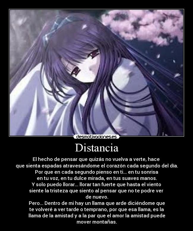 Distancia - El hecho de pensar que quizás no vuelva a verte, hace
que sienta espadas atravesándome el corazón cada segundo del día.
Por que en cada segundo pienso en ti... en tu sonrisa
en tu voz, en tu dulce mirada, en tus suaves manos.
Y solo puedo llorar... llorar tan fuerte que hasta el viento
siente la tristeza que siento al pensar que no te podre ver
de nuevo.
Pero... Dentro de mi hay un llama que arde diciéndome que
te volveré a ver tarde o temprano, por que esa llama, es la
llama de la amistad y a la par que el amor la amistad puede
mover montañas.